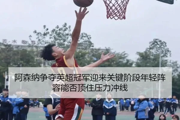 阿森纳争夺英超冠军迎来关键阶段年轻阵容能否顶住压力冲线 | kaiyun